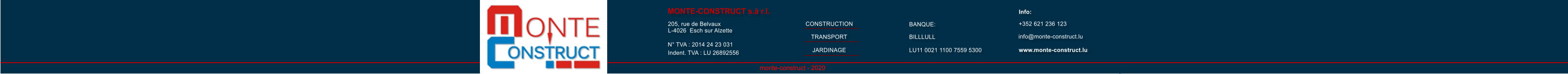 monte-construct - 2020 MONTE-CONSTRUCT s.à r.l. 205, rue de Belvaux L-4026  Esch sur Alzette N° TVA : 2014 24 23 031 Indent. TVA : LU 26892556 BANQUE: info@monte-construct.lu www.monte-construct.lu Info: +352 621 236 123           CONSTRUCTION TRANSPORT JARDINAGE BILLLULL LU11 0021 1100 7559 5300